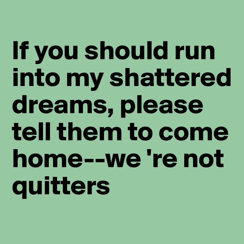 
If you should run into my shattered dreams, please tell them to come home--we 're not quitters