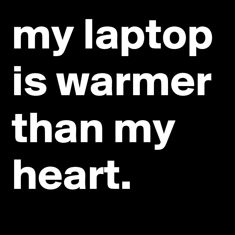 my laptop is warmer than my heart.