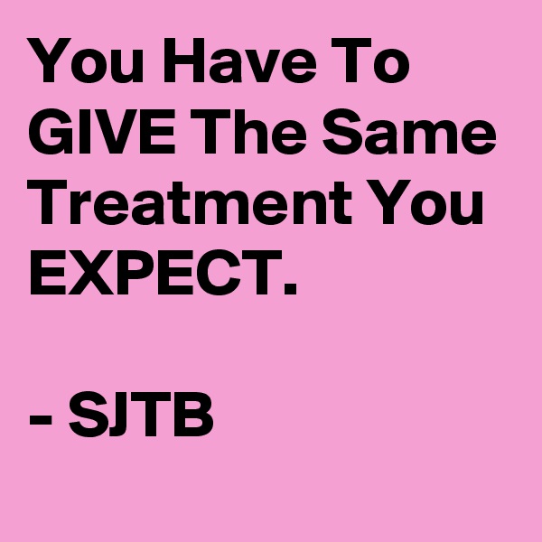 You Have To GIVE The Same Treatment You EXPECT.

- SJTB
