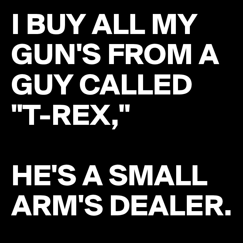 I BUY ALL MY GUN'S FROM A GUY CALLED "T-REX,"

HE'S A SMALL ARM'S DEALER. 