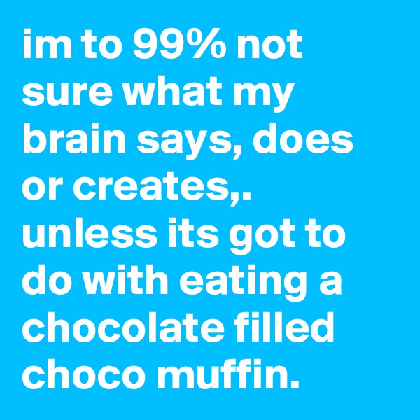 im to 99% not sure what my brain says, does or creates,. unless its got to do with eating a chocolate filled choco muffin. 