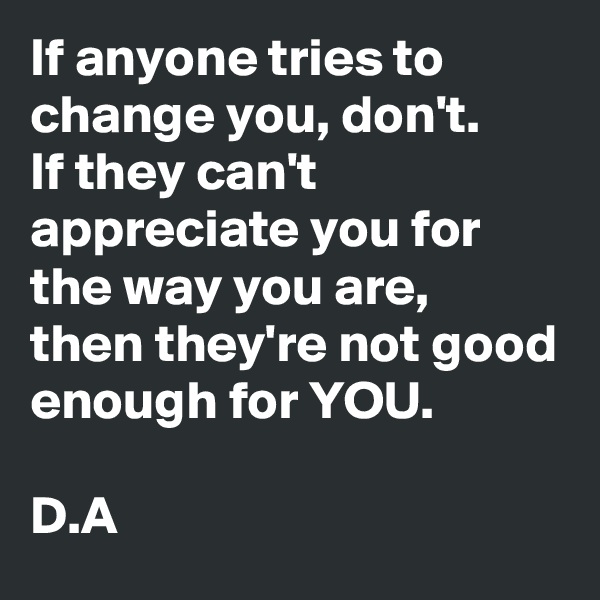 If anyone tries to change you, don't. 
If they can't appreciate you for the way you are, 
then they're not good enough for YOU. 

D.A
