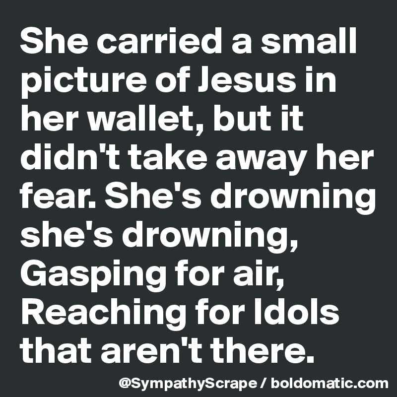 She carried a small picture of Jesus in her wallet, but it didn't take away her fear. She's drowning she's drowning, Gasping for air, Reaching for Idols that aren't there.
