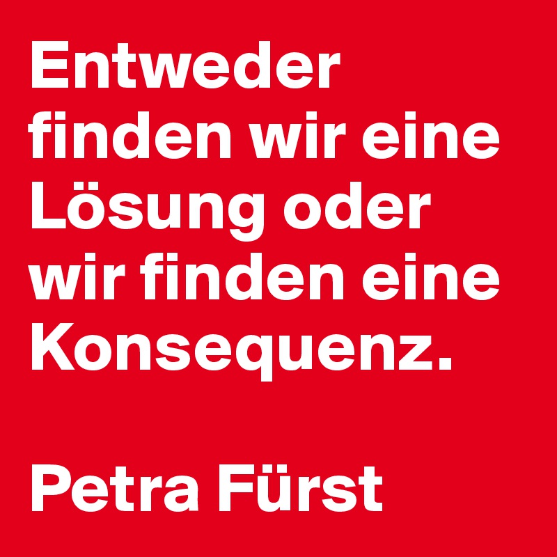 Entweder finden wir eine Lösung oder wir finden eine Konsequenz. 

Petra Fürst