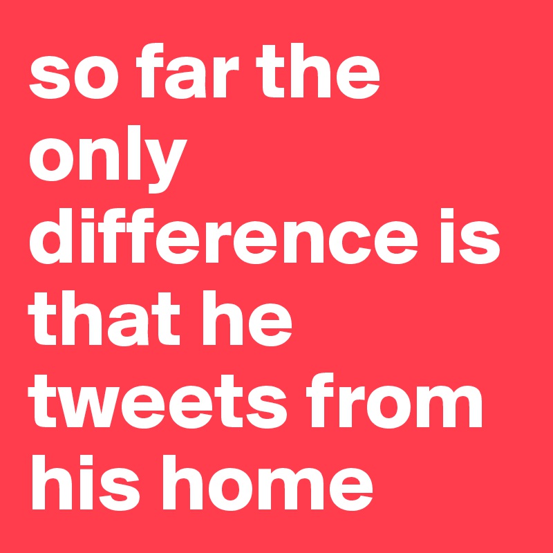 so far the only difference is that he tweets from his home