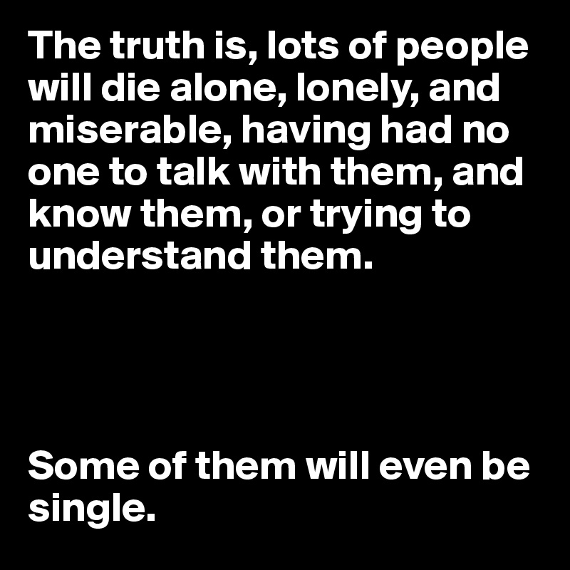 The truth is, lots of people will die alone, lonely, and miserable, having had no one to talk with them, and know them, or trying to understand them.




Some of them will even be single.