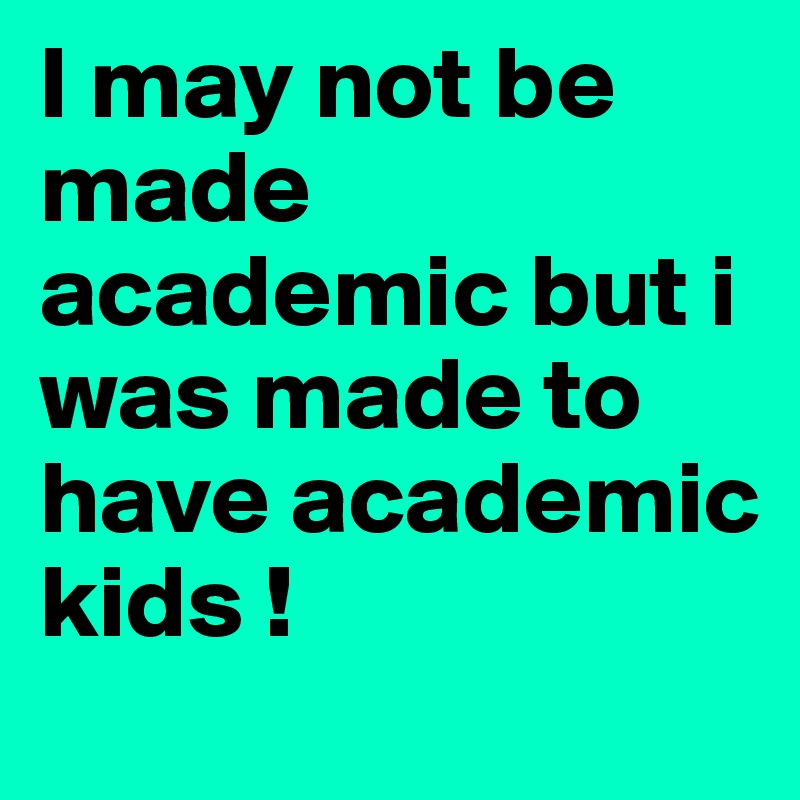 I may not be made academic but i was made to have academic kids !