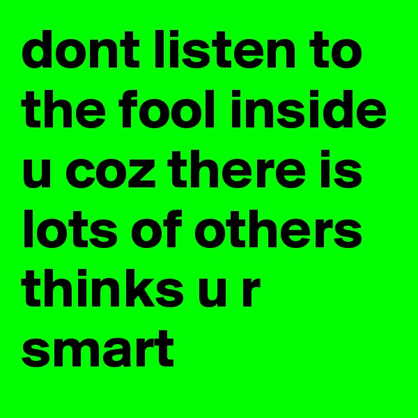 dont listen to the fool inside u coz there is lots of others thinks u r smart