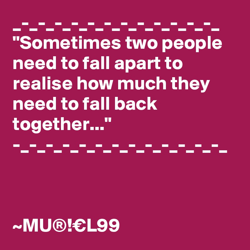 _-_-_-_-_-_-_-_-_-_-_-_-_
"Sometimes two people need to fall apart to realise how much they need to fall back together..."
-_-_-_-_-_-_-_-_-_-_-_-_-_



~MU®!€L99