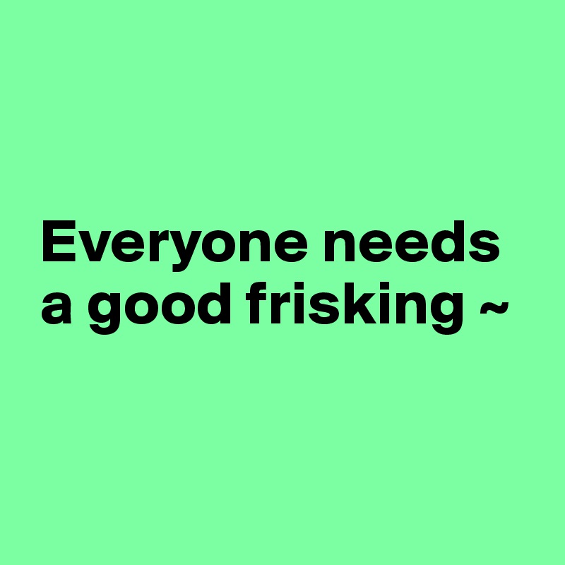 


 Everyone needs 
 a good frisking ~


