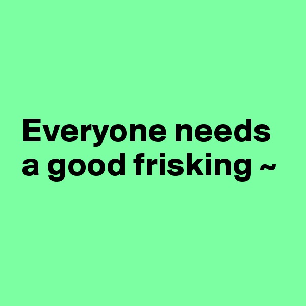 


 Everyone needs 
 a good frisking ~


