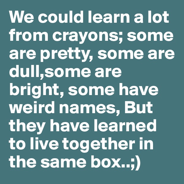 We could learn a lot from crayons; some are pretty, some are dull,some are bright, some have weird names, But they have learned to live together in the same box..;)