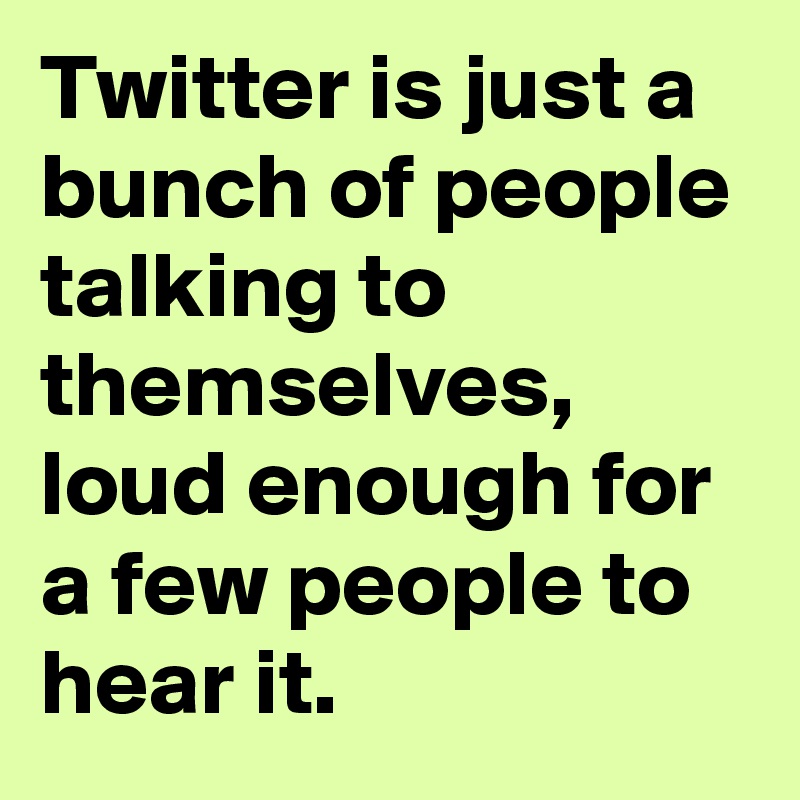 Twitter is just a bunch of people talking to themselves, loud enough for a few people to hear it.