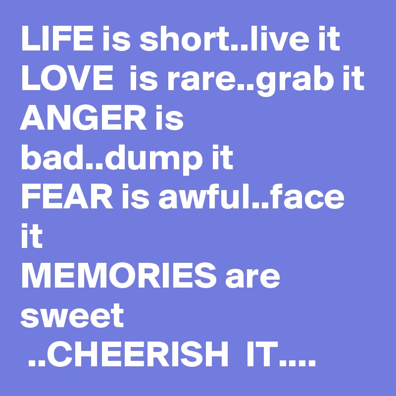LIFE is short..live it
LOVE  is rare..grab it
ANGER is bad..dump it
FEAR is awful..face it
MEMORIES are sweet 
 ..CHEERISH  IT....