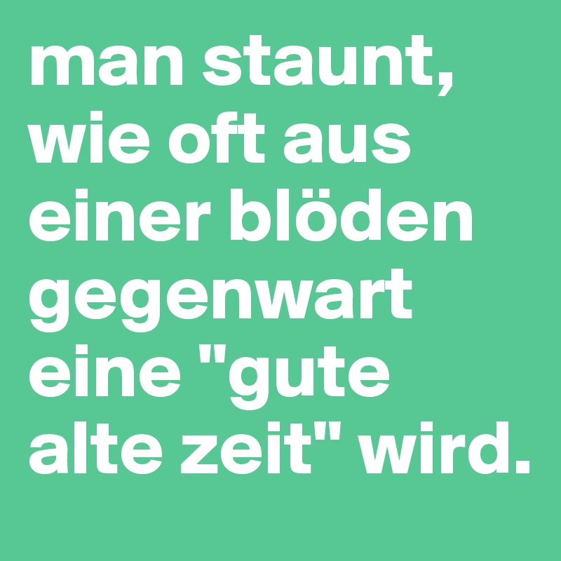 man staunt, wie oft aus einer blöden gegenwart eine "gute alte zeit" wird.