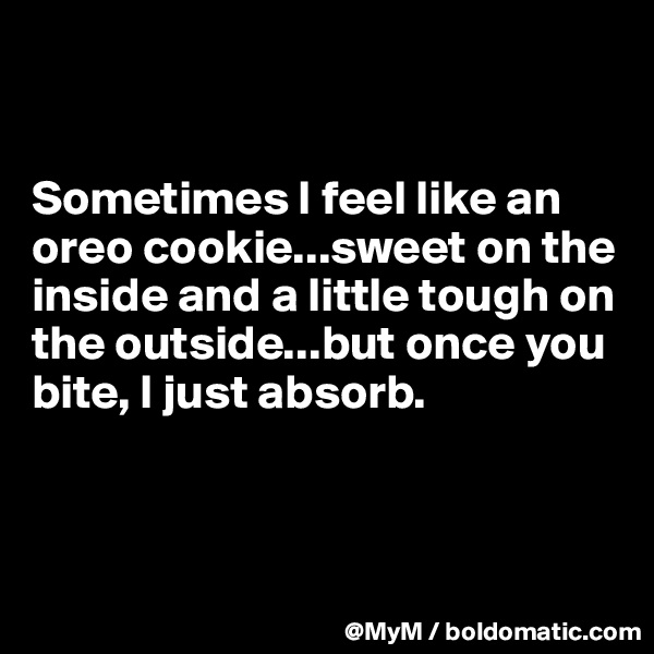 


Sometimes I feel like an oreo cookie...sweet on the inside and a little tough on the outside...but once you bite, I just absorb.



