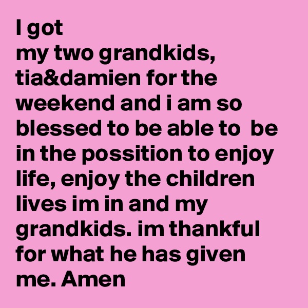 I got
my two grandkids, tia&damien for the weekend and i am so blessed to be able to  be in the possition to enjoy life, enjoy the children lives im in and my grandkids. im thankful  for what he has given me. Amen