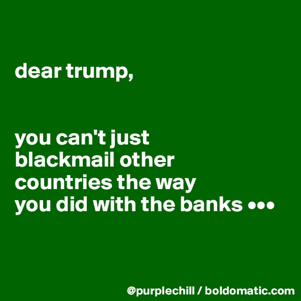 

dear trump,


you can't just 
blackmail other 
countries the way 
you did with the banks •••


