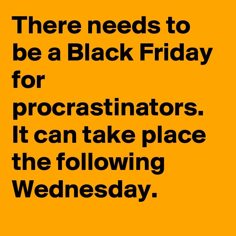 There needs to be a Black Friday for procrastinators. It can take place the following Wednesday.