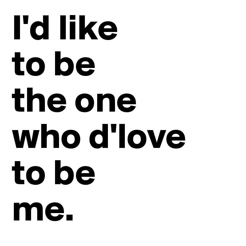 I'd like 
to be 
the one 
who d'love 
to be 
me.