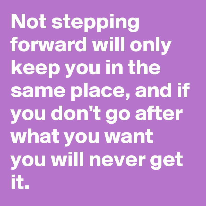 Not stepping forward will only keep you in the same place, and if you don't go after what you want you will never get it. 