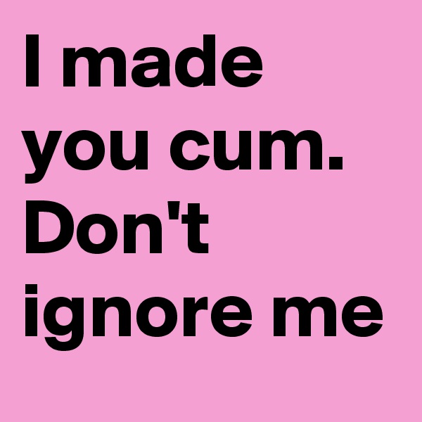 I made you cum. Don't ignore me