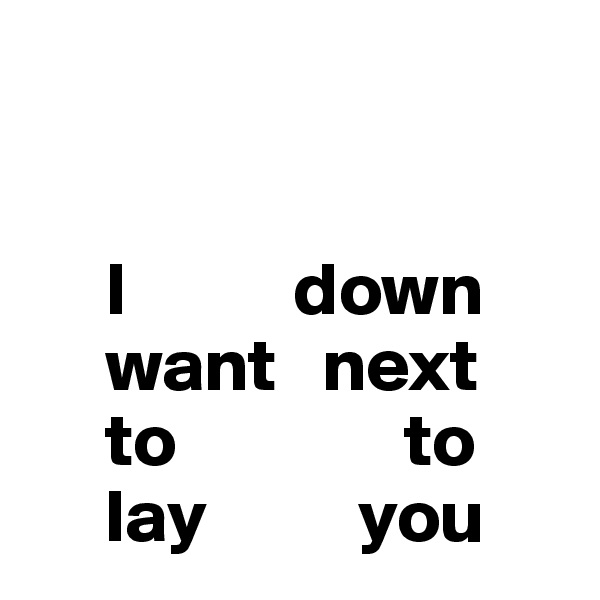 


     I           down
     want   next
     to               to
     lay          you