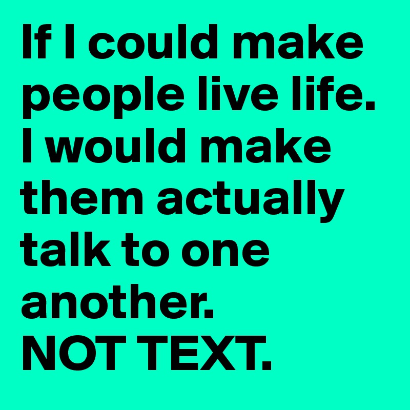 If I could make people live life.
I would make them actually talk to one another.
NOT TEXT.