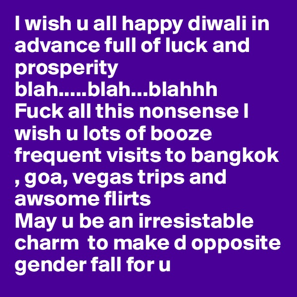 I wish u all happy diwali in advance full of luck and prosperity blah.....blah...blahhh
Fuck all this nonsense I wish u lots of booze frequent visits to bangkok , goa, vegas trips and awsome flirts
May u be an irresistable charm  to make d opposite gender fall for u 
