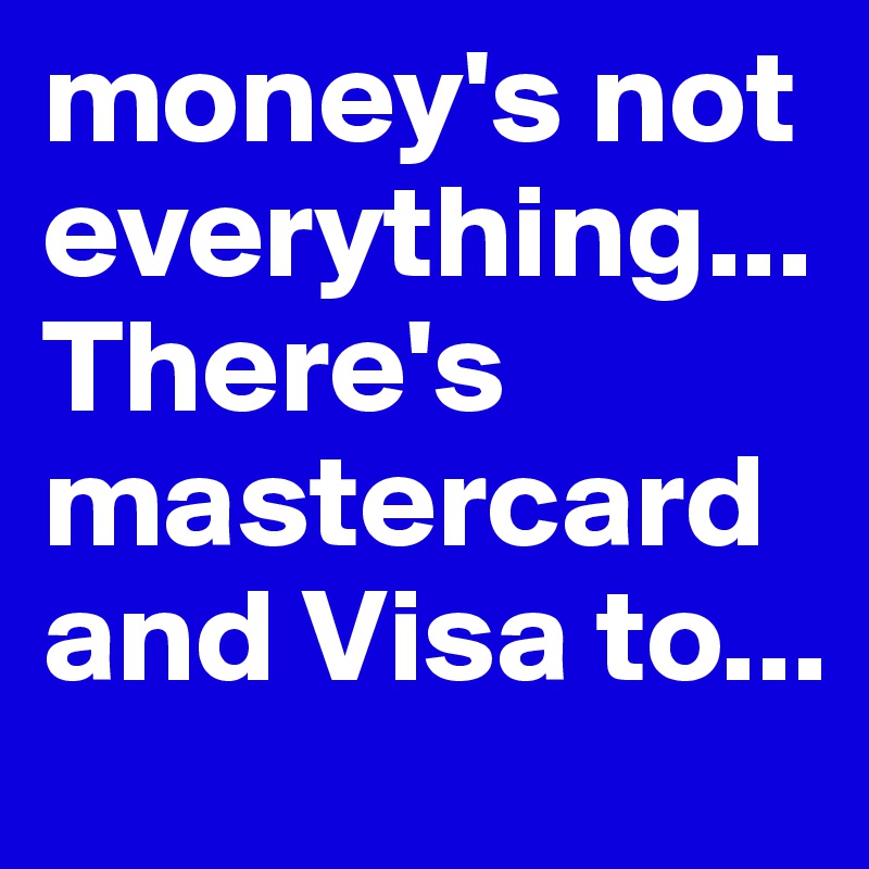 money's not everything... There's mastercard and Visa to...
