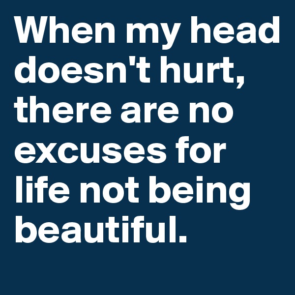 When my head doesn't hurt,     there are no excuses for life not being 
beautiful.
