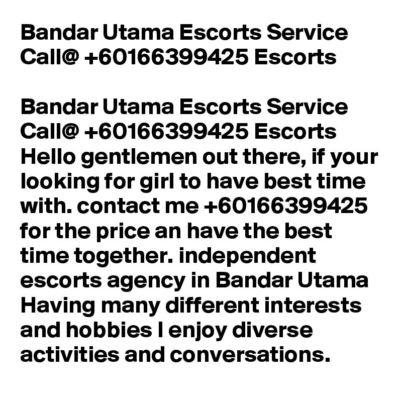 Bandar Utama Escorts Service Call@ +60166399425 Escorts

Bandar Utama Escorts Service Call@ +60166399425 Escorts Hello gentlemen out there, if your looking for girl to have best time with. contact me +60166399425 for the price an have the best time together. independent escorts agency in Bandar Utama Having many different interests and hobbies I enjoy diverse activities and conversations.