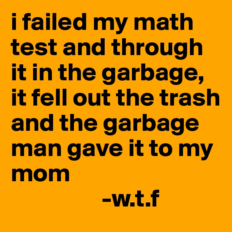 i failed my math test and through it in the garbage, it fell out the trash and the garbage man gave it to my mom
                  -w.t.f