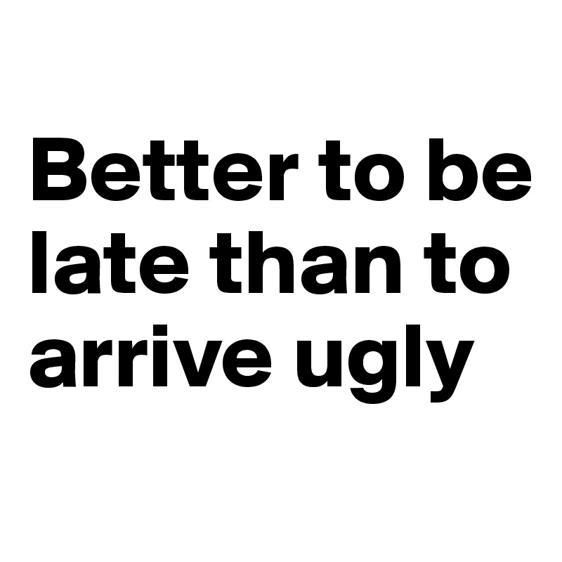 
Better to be late than to arrive ugly
