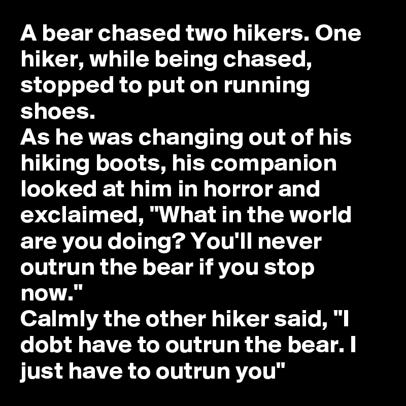 A bear chased two hikers. One hiker, while being chased, stopped to put on running shoes. 
As he was changing out of his hiking boots, his companion looked at him in horror and exclaimed, "What in the world are you doing? You'll never outrun the bear if you stop now."
Calmly the other hiker said, "I dobt have to outrun the bear. I just have to outrun you"