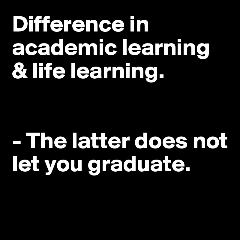 Difference in academic learning & life learning. 


- The latter does not let you graduate.

