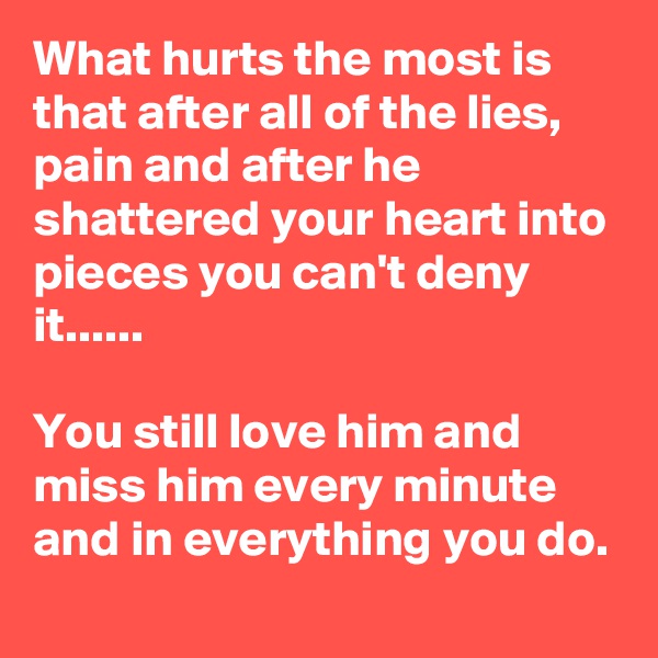 What hurts the most is that after all of the lies, pain and after he shattered your heart into pieces you can't deny it......

You still love him and miss him every minute and in everything you do.