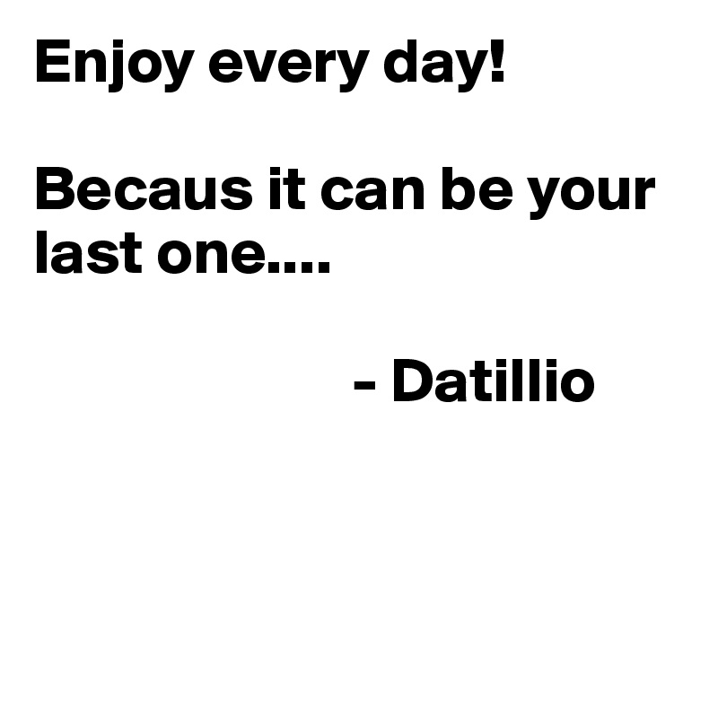 Enjoy every day! 

Becaus it can be your last one....

                         - Datillio



