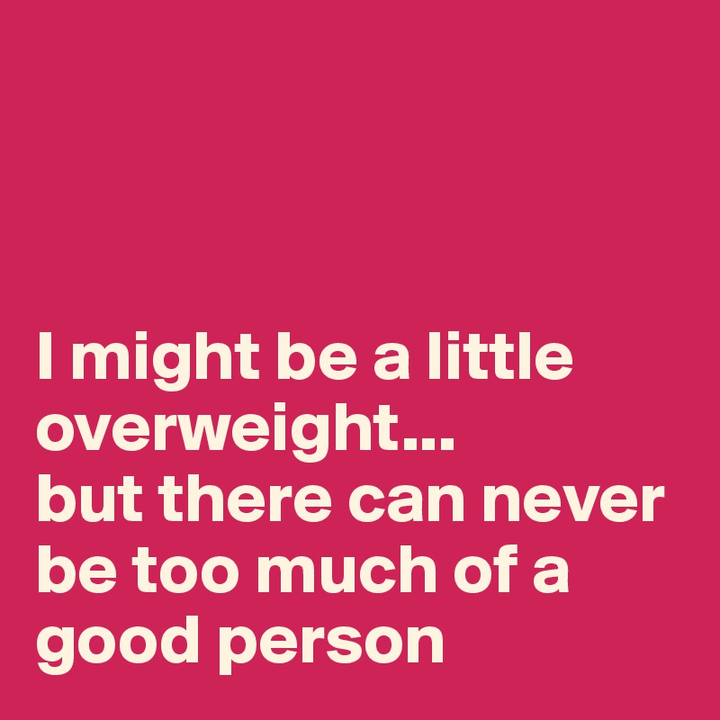 



I might be a little overweight...
but there can never be too much of a good person