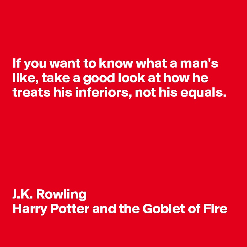 


If you want to know what a man's like, take a good look at how he treats his inferiors, not his equals.






J.K. Rowling 
Harry Potter and the Goblet of Fire 
