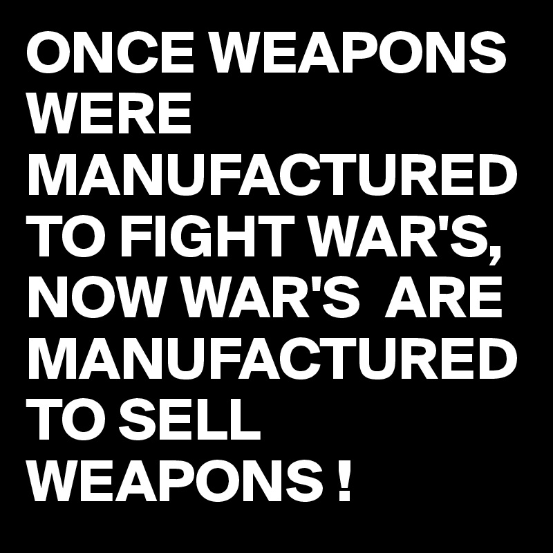 ONCE WEAPONS WERE MANUFACTURED TO FIGHT WAR'S,
NOW WAR'S  ARE MANUFACTURED TO SELL WEAPONS !