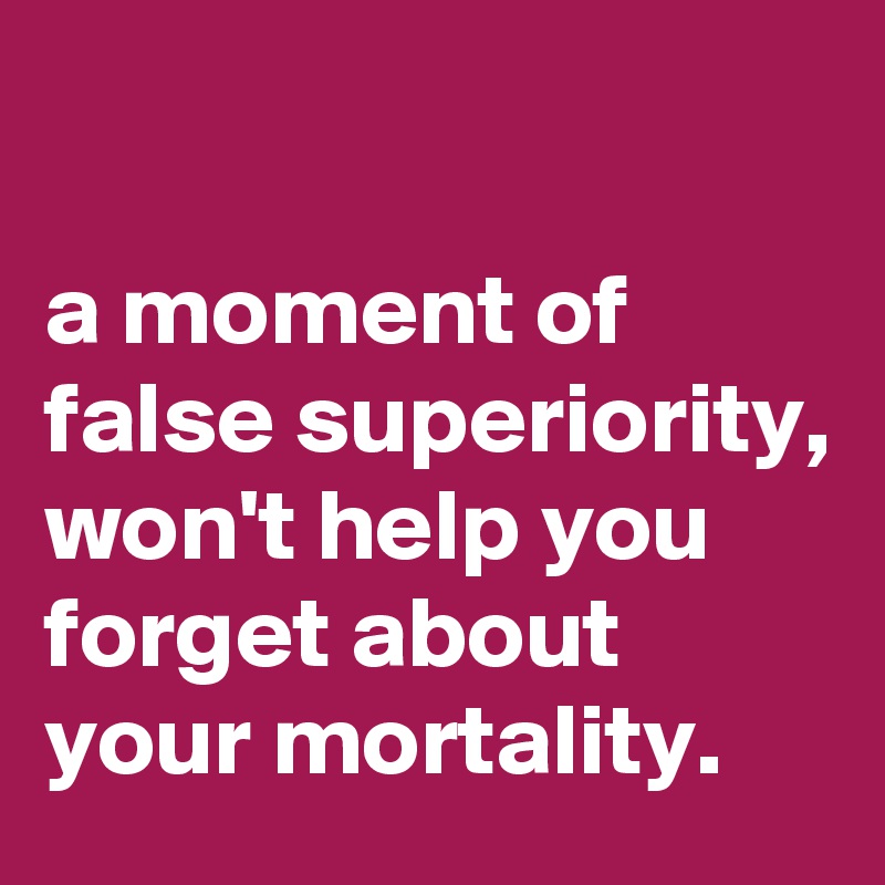 

a moment of false superiority, won't help you forget about your mortality.