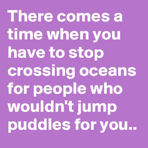 There comes a time when you have to stop crossing oceans for people who wouldn't jump puddles for you..