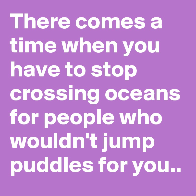 There comes a time when you have to stop crossing oceans for people who wouldn't jump puddles for you..