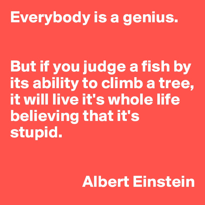 Everybody is a genius.


But if you judge a fish by its ability to climb a tree, it will live it's whole life believing that it's stupid.


                      Albert Einstein