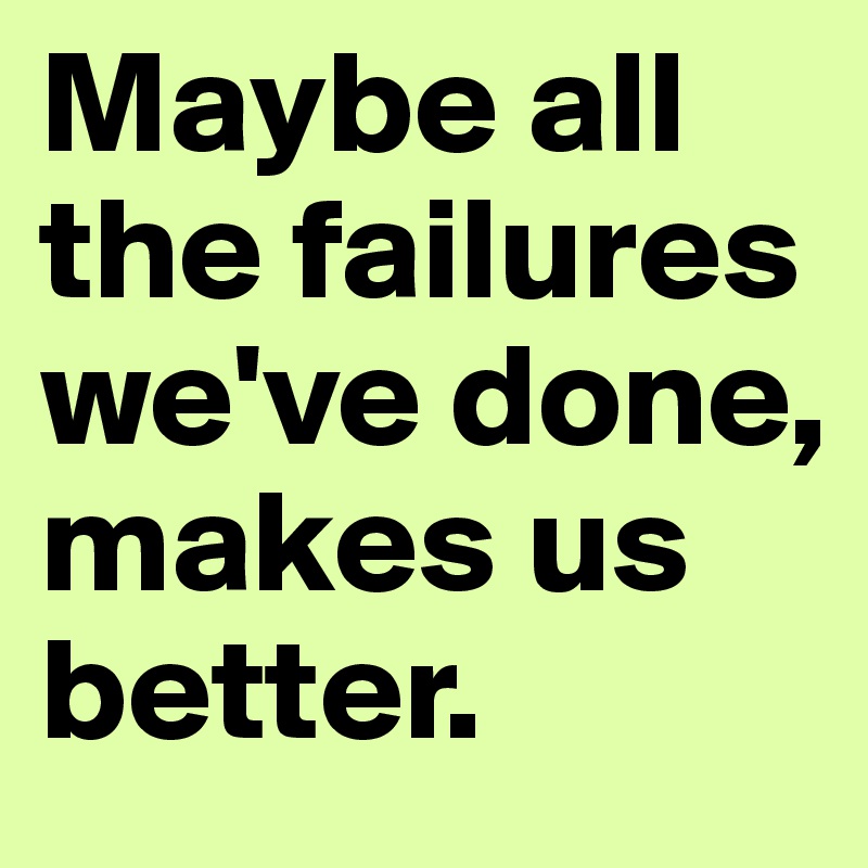 Maybe all the failures we've done, makes us better.