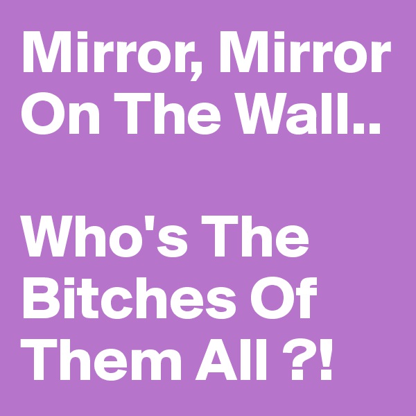 Mirror, Mirror On The Wall..

Who's The Bitches Of Them All ?!