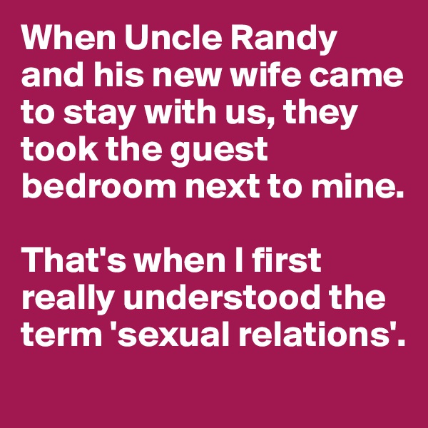 When Uncle Randy and his new wife came to stay with us, they took the guest bedroom next to mine.

That's when I first really understood the term 'sexual relations'.
