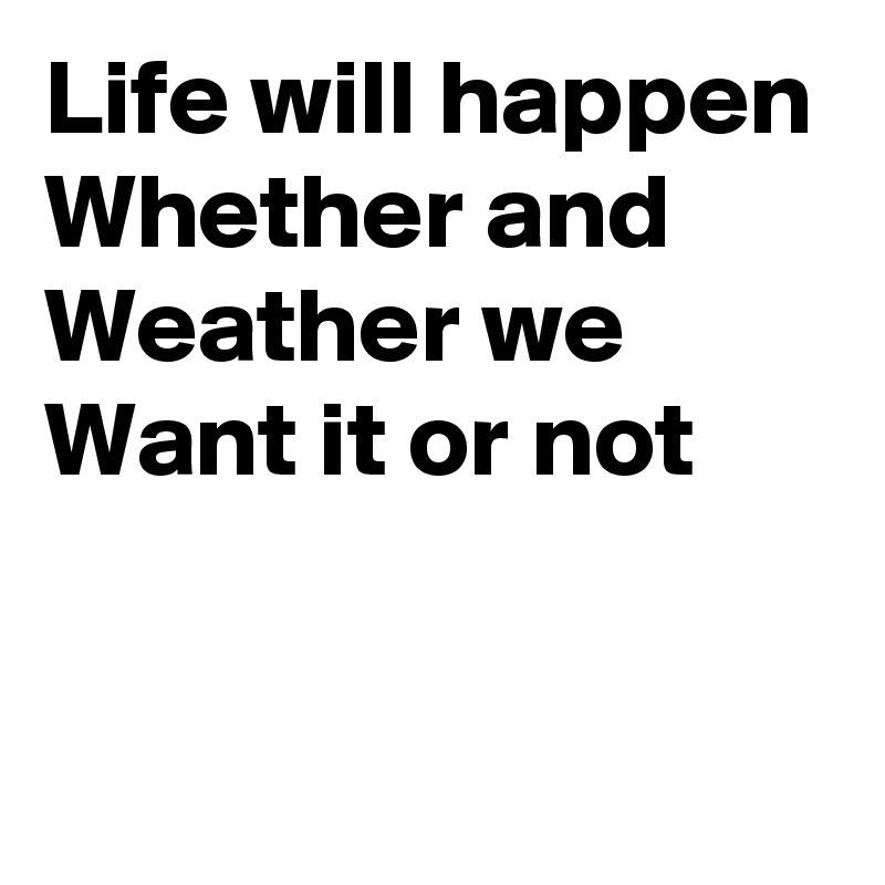 Life will happen
Whether and
Weather we
Want it or not


