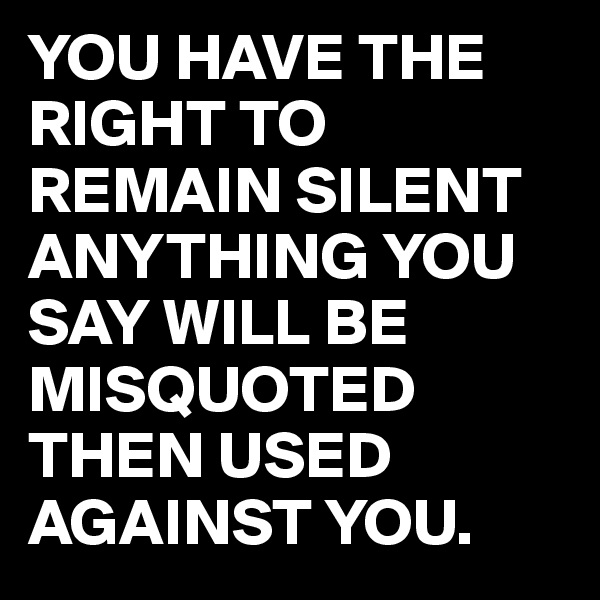 YOU HAVE THE RIGHT TO REMAIN SILENT ANYTHING YOU SAY WILL BE MISQUOTED THEN USED AGAINST YOU. 
